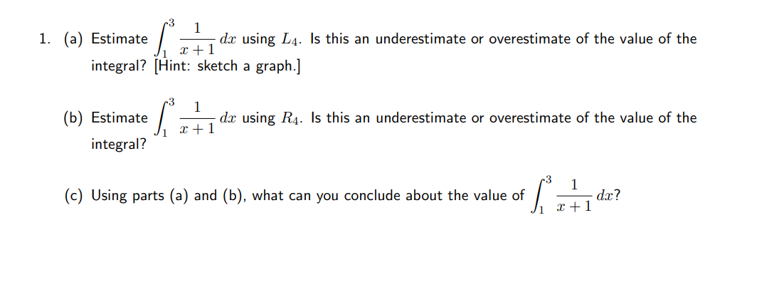 1. (a) Estimate
1
dx using L4. Is this an underestimate or overestimate of the value of the
Vi x+1
integral? [Hint: sketch a graph.]
(b) Estimate
1
dx using R4. Is this an underestimate or overestimate of the value of the
x + 1
integral?
r3
1
dx?
x +1
(c) Using parts (a) and (b), what can you conclude about the value of

