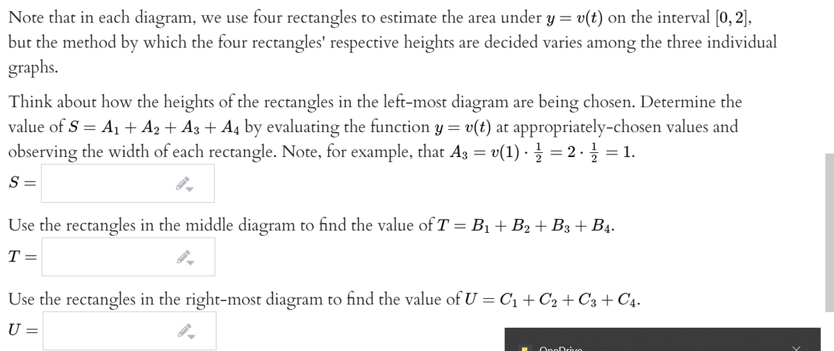 Note that in each diagram, we use four rectangles to estimate the area under y = v(t) on the interval [0, 2],
but the method by which the four rectangles' respective heights are decided varies among the three individual
graphs.
Think about how the heights of the rectangles in the left-most diagram are being chosen. Determine the
value of S = A1 + A2 + A3 + A4 by evaluating the function y = v(t) at appropriately-chosen values and
observing the width of each rectangle. Note, for example, that Ag = v(1) · = 2 · = 1.
S =
Use the rectangles in the middle diagram to find the value of T = B1 + B2 + B3 + B4.
T=
Use the rectangles in the right-most diagram to find the value of U = C1 + C2 + C3 + C4.
U =
OnoDrive
