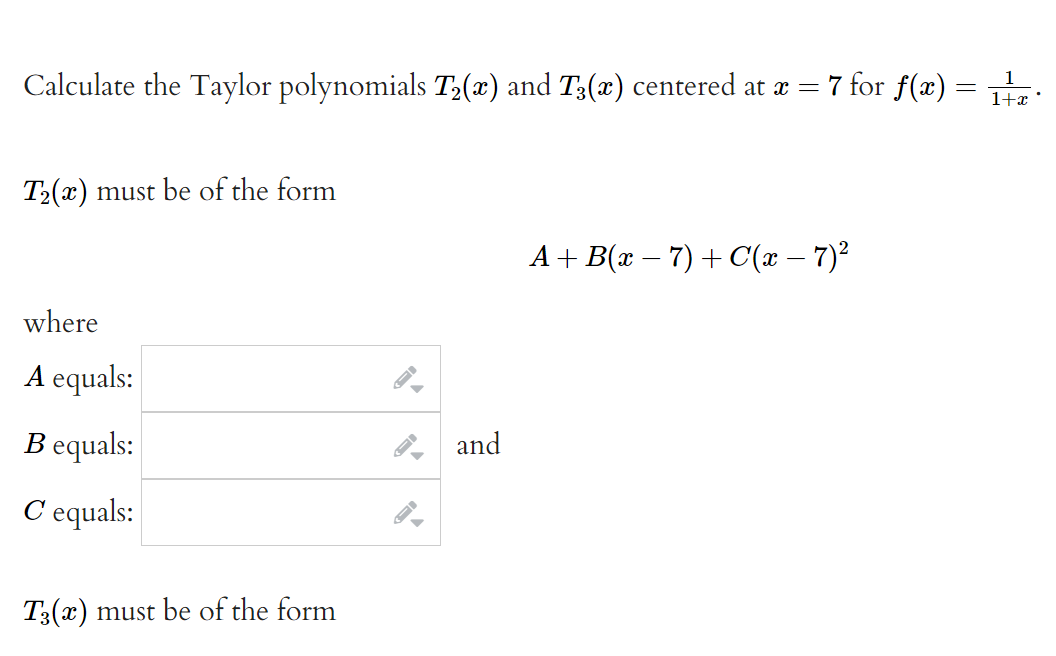 7 for f(x) =
1
Calculate the Taylor polynomials T3(x) and T;(x) centered at æ =
1+x
T2(x) must be of the form
A + B(x – 7) + C(x – 7)²
where
A equals:
B equals:
and
C equals:
T3(x) must be of the form
