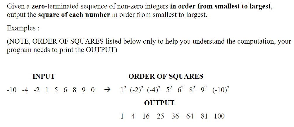 Given a zero-terminated sequence of non-zero integers in order from smallest to largest,
output the square of each number in order from smallest to largest.
Examples :
(NOTE, ORDER OF SQUARES listed below only to help you understand the computation, your
program needs to print the OUTPUT)
INPUT
ORDER OF SQUARES
-10 -4 -2 1 5 6 8 9 0
12 (-2)? (-4)² 5? 6? 8? 9? (-10)
OUTPUT
1
4
16
25
36 64 81 100
