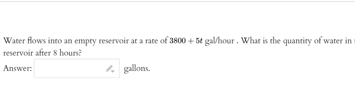 Water flows into an empty reservoir at a rate of 3800 + 5t gal/hour. What is the quantity of water in
reservoir after 8 hours?
Answer:
P gallons.
