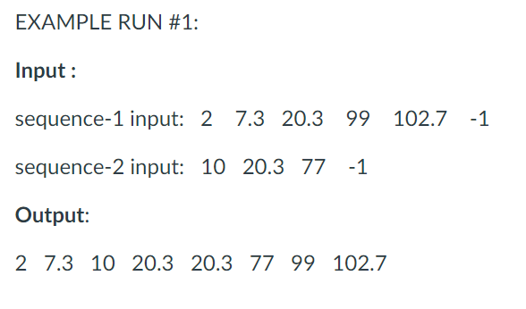EXAMPLE RUN #1:
Input :
sequence-1 input: 2
7.3 20.3 99 102.7 -1
sequence-2 input: 10 20.3 77
-1
Output:
2 7.3 10 20.3 20.3 77 99 102.7
