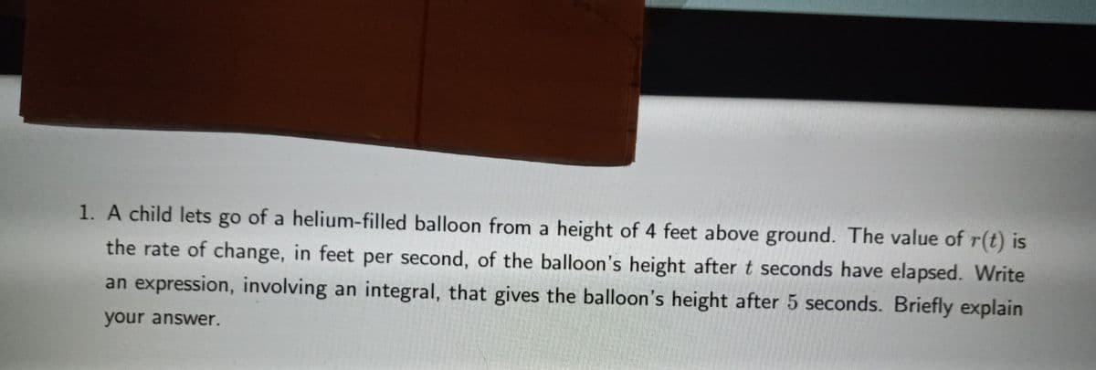 1. A child lets go of a helium-filled balloon from a height of 4 feet above ground. The value of r(t) is
the rate of change, in feet per second, of the balloon's height after t seconds have elapsed. Write
an expression, involving an integral, that gives the balloon's height after 5 seconds. Briefly explain
your answer.
