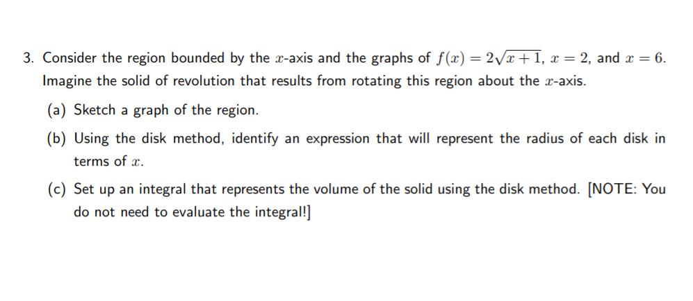 3. Consider the region bounded by the x-axis and the graphs of f(x) = 2/x + 1, x = 2, and x = 6.
Imagine the solid of revolution that results from rotating this region about the x-axis.
(a) Sketch a graph of the region.
(b) Using the disk method, identify an expression that will represent the radius of each disk in
terms of x.
(c) Set up an integral that represents the volume of the solid using the disk method. [NOTE: You
do not need to evaluate the integral!]
