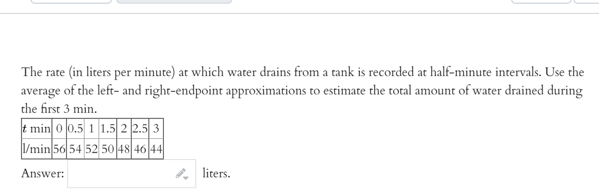 The rate (in liters per minute) at which water drains from a tank is recorded at half-minute intervals. Use the
average of the left- and right-endpoint approximations to estimate the total amount of water drained during
the first 3 min.
t min 0 0.5 1 1.5 2 2.5 3
|1/min 56 54 52 50 48 46 44
Answer:
liters.

