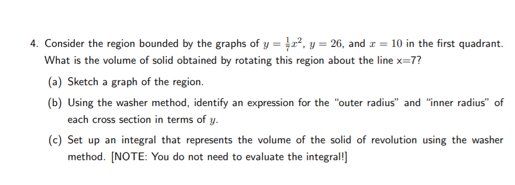 4. Consider the region bounded by the graphs of y = =x², y = 26, and x = 10 in the first quadrant.
What is the volume of solid obtained by rotating this region about the line x=7?
(a) Sketch a graph of the region.
(b) Using the washer method, identify an expression for the "outer radius" and "inner radius" of
each cross section in terms of y.
(c) Set up an integral that represents the volume of the solid of revolution using the washer
method. [NOTE: You do not need to evaluate the integral!]

