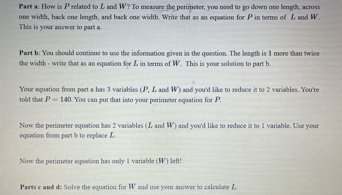 Part a: How is P related to L and W? To measure the perimeter, you need to go down one length, across
one width, back one length, and back one width. Write that as an equation for P in terms of L and W.
This is your answer to part a.
Part b: You should continue to use the information given in the question. The length is 1 more than twice
the width write that as an equation for L in terms of W. This is your solution to part b.
Your equation from part a has 3 variables (P, L and W) and you'd like to reduce it to 2 variables. You're
told that P = 140. You can put that into your perimeter equation for P.
Now the perimeter equation has 2 variables (L and W) and you'd like to reduce it to 1 variable. Use your
equation from part b to replace L.
Now the perimeter equation has only I variable (W) left!
Parts c and d: Solve the equation for W and use your answer to calculate L.
