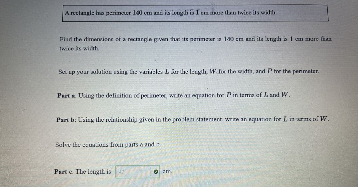 A rectangle has perimeter 140 cm and its length is 1 cm more than twice its width.
Find the dimensions of a rectangle given that its perimeter is 140 cm and its length is 1 cm more than
twice its width.
Set up your solution using the variables L for the length, W for the width, and P for the perimeter.
Part a: Using the definition of perimeter, write an equation for P in terms of L and W.
Part b: Using the relationship given in the problem statement, write an equation for L in terms of W.
Solve the equations from parts a and b.
Part c: The length is
47
Ocm.
