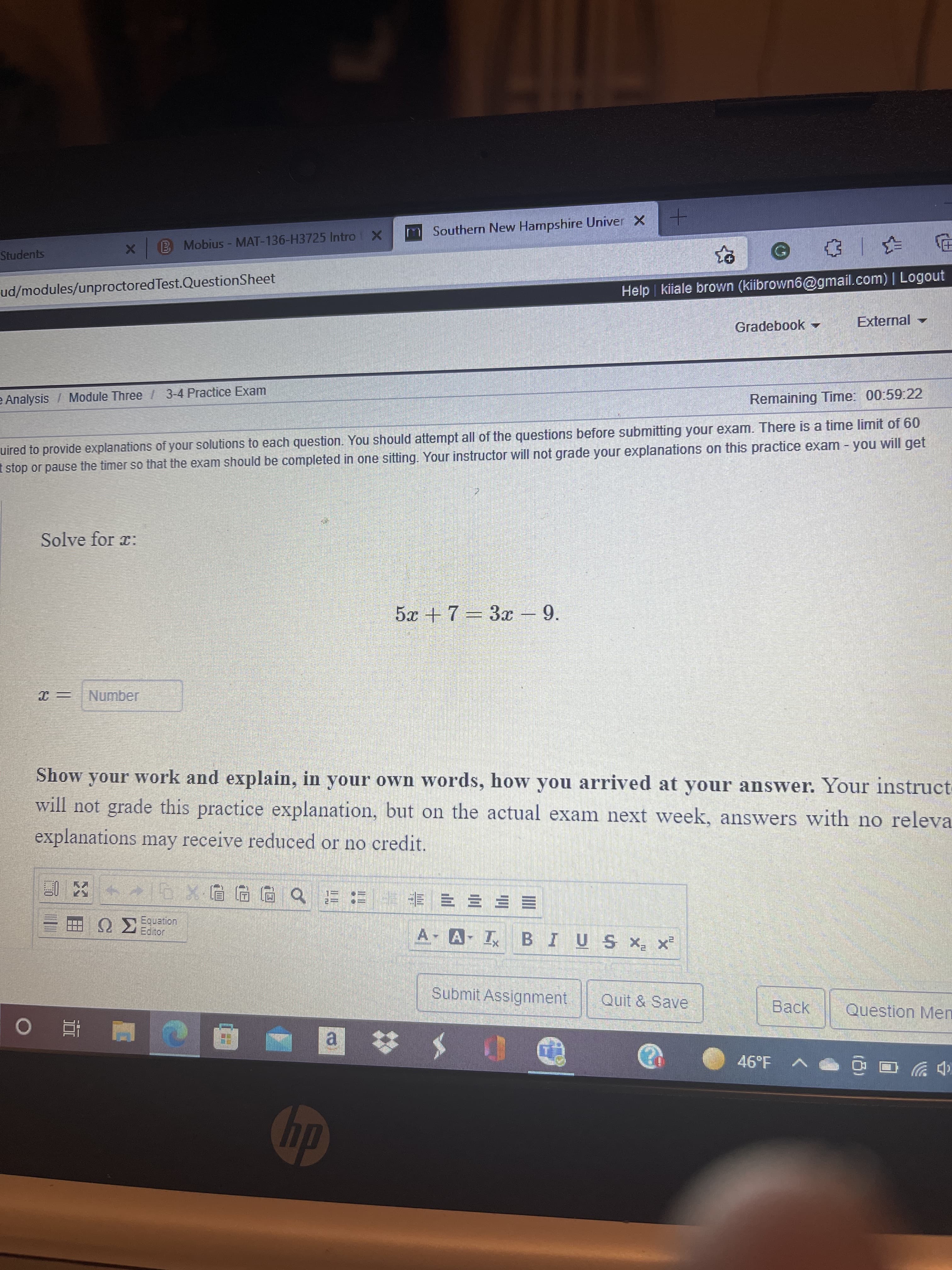 M Southern New Hampshire Univer X -
Students
X B Mobius - MAT-136-H3725 Intro X
ud/modules/unproctored Test.QuestionSheet
Help kiiale brown (kiibrown6@gmail.com) | Logout
Gradebook -
External -
Analysis / Module Three / 3-4 Practice Exam
Remaining Time: 00:59 22
uired to provide explanations of your solutions to each question. You should attempt all of the questions before submitting your exam. There is a time limit of 60
I stop or pause the timer so that the exam should be completed in one sitting. Your instructor will not grade your explanations on this practice exam - you will get
Solve for x:
5x +7= 3x – 9.
Number
Show your work and explain, in your own words, how you arrived at your answer. Your instruct
will not grade this practice explanation, but on the actual exam next week, answers with no releva
explanations may receive reduced or no credit.
Quation
A- A- I BIUS X x
= = == 非 : b回四回xGt+
Submit Assignment
Quit & Save
Back
Question Men
a,
46°F
中ツ
