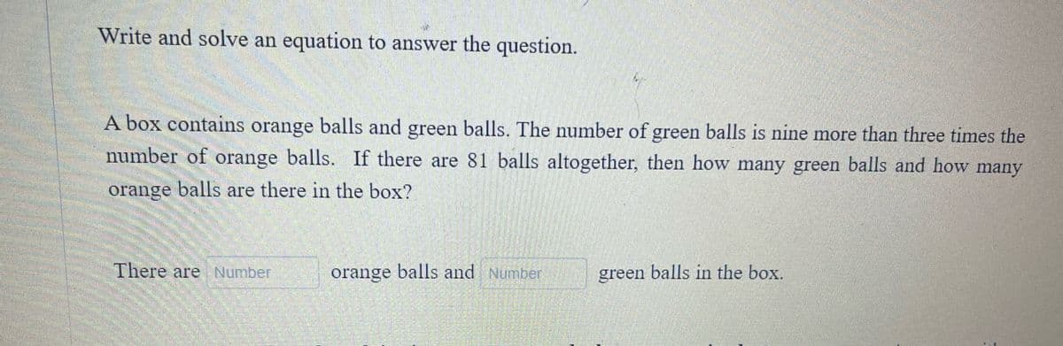Write and solve an equation to answer the question.
A box contains orange balls and green balls. The number of green balls is nine more than three times the
number of orange balls. If there are 81 balls altogether, then how many green balls and how many
orange balls are there in the box?
There are Number
orange balls and Number
green balls in the box.
