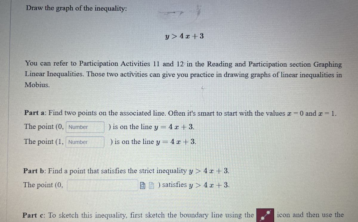 Draw the graph of the inequality:
y> 4 x +3
You can refer to Participation Activities 11 and 12 in the Reading and Participation section Graphing
Linear Inequalities. Those two activities can give you practice in drawing graphs of linear inequalities in
Mobius.
Part a: Find two points on the associated line. Often it's smart to start with the values x =
0 and x = 1.
The point (0, Number
) is on the line y = 4 x + 3.
The point (1, Number
) is on the line y = 4 x +3.
Part b: Find a point that satisfies the strict inequality y > 4 x + 3.
The point (0,
A ) satisfies y > 4 x + 3.
Part c: To sketch this inequality, first sketch the boundary line using the
icon and then use the
