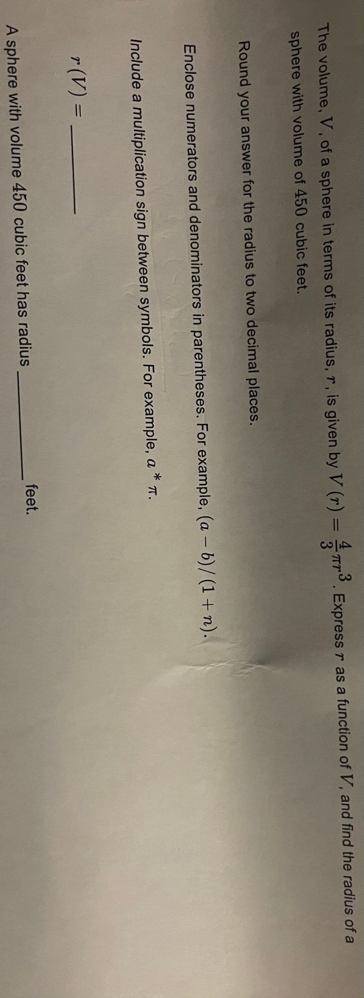 3
The volume, V, of a sphere in terms of its radius, r, is given by V (r) = 77³. Express r as a function of V, and find the radius of a
sphere with volume of 450 cubic feet.
Round your answer for the radius to two decimal places.
Enclose numerators and denominators in parentheses. For example, (a - b)/(1+n).
Include a multiplication sign between symbols. For example, a * T.
r (V) =
A sphere with volume 450 cubic feet has radius
feet.