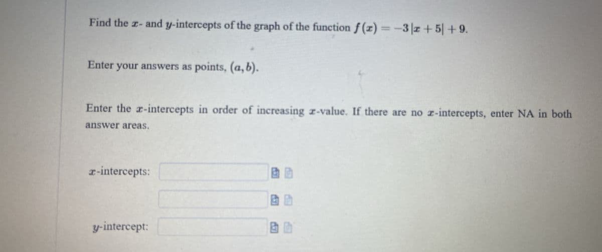 Find the z- and y-intercepts of the graph of the function f (z) =-3|2+ 5| + 9.
Enter your answers as points, (a, b).
Enter the a-intercepts in order of increasing z-value. If there are no z-intercepts, enter NA in both
answer areas.
r-intercepts:
y-intercept:
