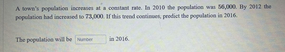 A town's population increases at a constant rate. In 2010 the population was 56,000. By 2012 the
population had increased to 73,000. If this trend continues, predict the population in 2016.
The population will be Number
in 2016.
