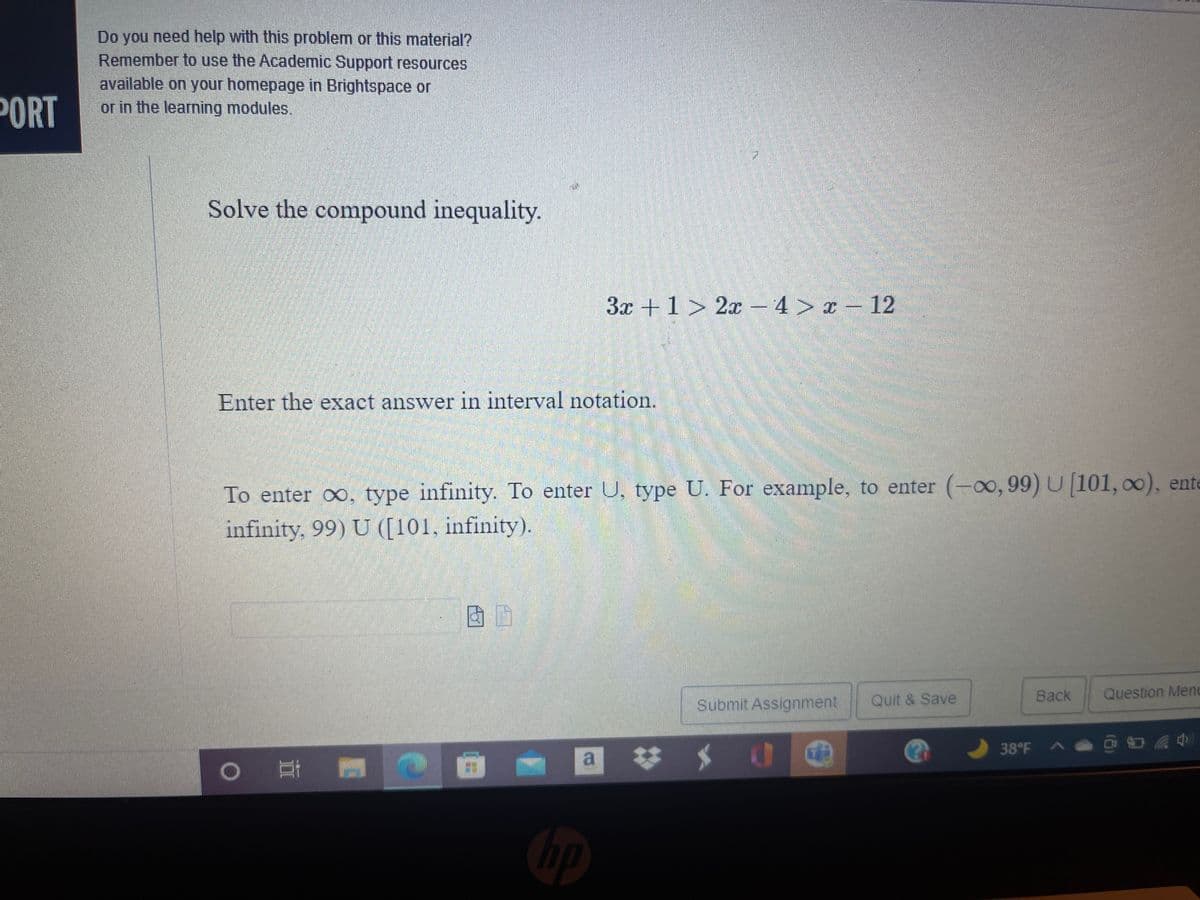 Do you need help with this problem or this material?
Remember to use the Academic Support resources
available on your homepage in Brightspace or
or in the learning modules.
PORT
Solve the compound inequality.
3x +1 > 2x – 4 > x – 12
Enter the exact answer in interval notation.
To enter , type infinity. To enter U, type U. For example, to enter (-0o,99) U [101, 00), ente
infinity, 99) U ([101, infinity).
Back
Question Menu
Submit Assignment
Quit & Save
a
