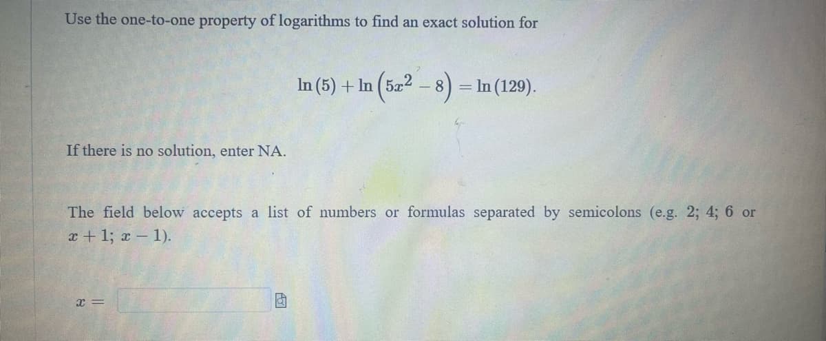 Use the one-to-one property of logarithms to find an exact solution for
If there is no solution, enter NA.
In (5) + In (5x² - 8
x=
In (129).
The field below accepts a list of numbers or formulas separated by semicolons (e.g. 2; 4; 6 or
x + 1; x - 1).