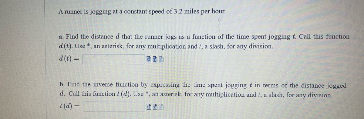 A runner is jogging at a constant speed of 3.2 miles per hour.
a. Find the distance d that the runner jogs as a function of the time spent jogging t. Call this function
d (t). Use *, an asterisk, for any multiplication and/, a slash, for any division.
d (t) =
囡囡
b. Find the inverse function by expressing the time spent jogging t in terms of the distance jogged
d. Call this function t (d). Use *, an asterisk, for any multiplication and/, a slash, for any division.
t(d) =