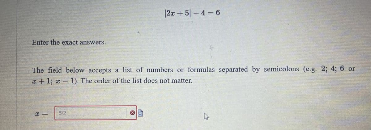 |2x + 5|-4 = 6
Enter the exact answers.
The field below accepts a list of numbers or formulas separated by semicolons (e.g. 2; 4; 6 or
x+1; x - 1). The order of the list does not matter.
5/2
