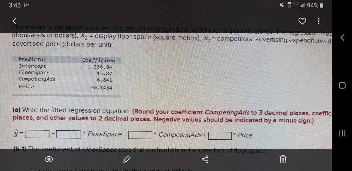3:46 74°
YG 94%
Observations are taken on sales of a certain mountain bike in 30 sporting goods stores. The regression mod
(thousands of dollars), X = display floor space (square meters), X2 = competitors' advertising expenditures (t
advertised price (dollars per unit).
Predictor
Coefficient
1,286.84
Intercept
FloorSpace
CompetingAds
13.87
-6.841
Price
-0.1454
(a) Write the fitted regression equation. (Round your coefficient CompetingAds to 3 decimal places, coeffic
places, and other values to 2 decimal places. Negative values should be indicated by a minus sign.)
FloorSpace +
CompetingAds +
* Price
(b-1) The coefficient of FloerSpace says that each additional square foot of floor space
面
tilror
07 fra m l ac lin +has nde fdal -al
