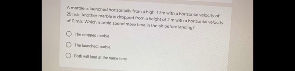 A marble is launched horizontally from a high if 2m with a horizontal velocity of
25 m/s. Another marble is dropped from a height of 2 m with a horizontal velocity
of O m/s. Which marble spend more time in the air before landing?
The dropped marble
The launched marble
Both will land at the same time
