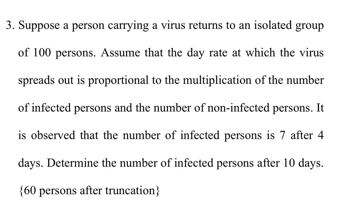 3. Suppose a person carrying a virus returns to an isolated group
of 100 persons. Assume that the day rate at which the virus
spreads out is proportional to the multiplication of the number
of infected persons and the number of non-infected persons. It
is observed that the number of infected persons is 7 after 4
days. Determine the number of infected persons after 10 days.
{60 persons after truncation}