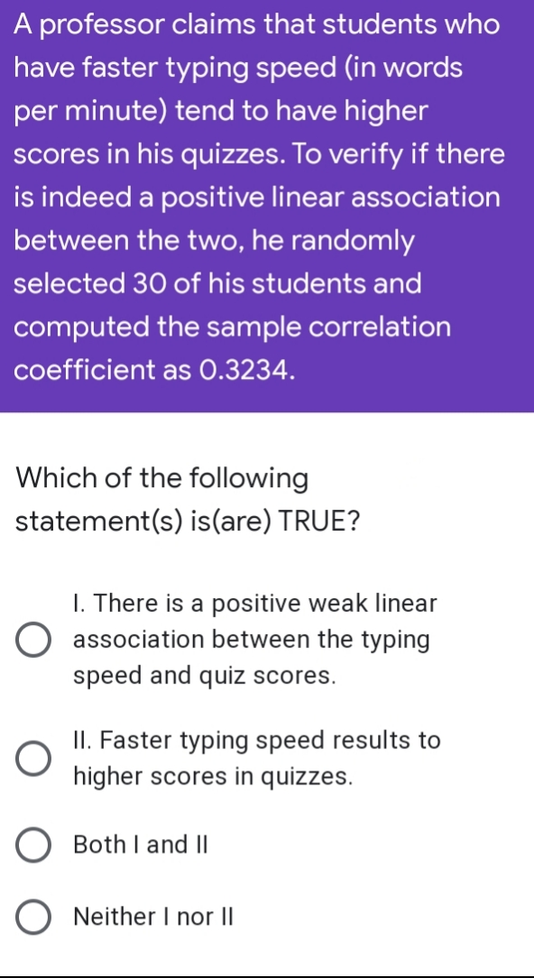 A professor claims that students who
have faster typing speed (in words
per minute) tend to have higher
scores in his quizzes. To verify if there
is indeed a positive linear association
between the two, he randomly
selected 30 of his students and
computed the sample correlation
coefficient as 0.3234.
Which of the following
statement(s) is(are) TRUE?
O
1. There is a positive weak linear
association between the typing
speed and quiz scores.
II. Faster typing speed results to
higher scores in quizzes.
Both I and II
Neither I nor II