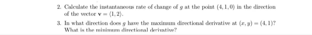 2. Calculate the instantaneous rate of change of g at the point (4, 1,0) in the direction
of the vector v =
(1,2).
3. In what direction does g have the maximum directional derivative at (x, y) = (4, 1)?
%3D
What is the minimum directional derivative?
