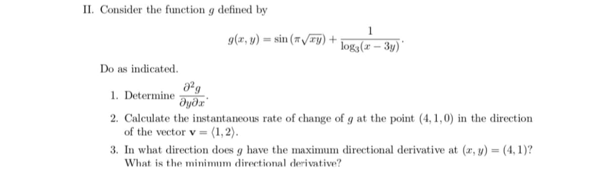 II. Consider the function g defined by
1
g(x, y)
= sin (7 /æy) +
log3(x – 3y)'
Do as indicated.
1. Determine
2. Calculate the instantaneous rate of change of g at the point (4, 1,0) in the direction
of the vector v = (1,2).
3. In what direction does g have the maximum directional derivative at (æ, y) = (4, 1)?
%3D
What is the minimum directional derivative?
