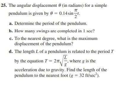 25. The angular displacement 0 (in radians) for a simple
pendulum is given by 0 = 0.14 sint.
a. Determine the period of the pendulum.
b. How many swings are completed in 1 sec?
c. To the nearest degree, what is the maximum
displacement of the pendulum?
d. The length L of a pendulum is related to the period T
by the equation T = 27
where g is the
acceleration due to gravity. Find the length of the
pendulum to the nearest foot (g = 32 ft/sec?).
