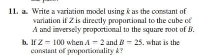 11. a. Write a variation model using k as the constant of
variation if Z is directly proportional to the cube of
A and inversely proportional to the square root of B.
b. If Z = 100 when A = 2 and B = 25, what is the
constant of proportionality k?
