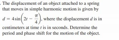 The displacement of an object attached to a spring
that moves in simple harmonic motion is given by
d = 4sin( 21 – ), where the displacement d is in
centimeters at time t is in seconds. Determine the
period and phase shift for the motion of the object.
