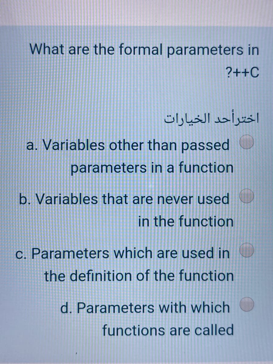 What are the formal parameters in
?++C
اخترأحد الخيارات
a. Variables other than passed
parameters in a function
b. Variables that are never used
in the function
C. Parameters which are used in
the definition of the function
d. Parameters with which
functions are called
