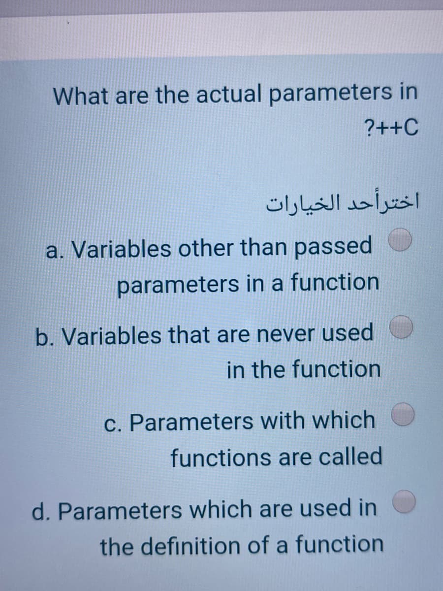 What are the actual parameters in
?++C
اخترأحد الخيارات
a. Variables other than passed
parameters in a function
b. Variables that are never used
in the function
c. Parameters with which
functions are called
d. Parameters which are used in
the definition of a function
