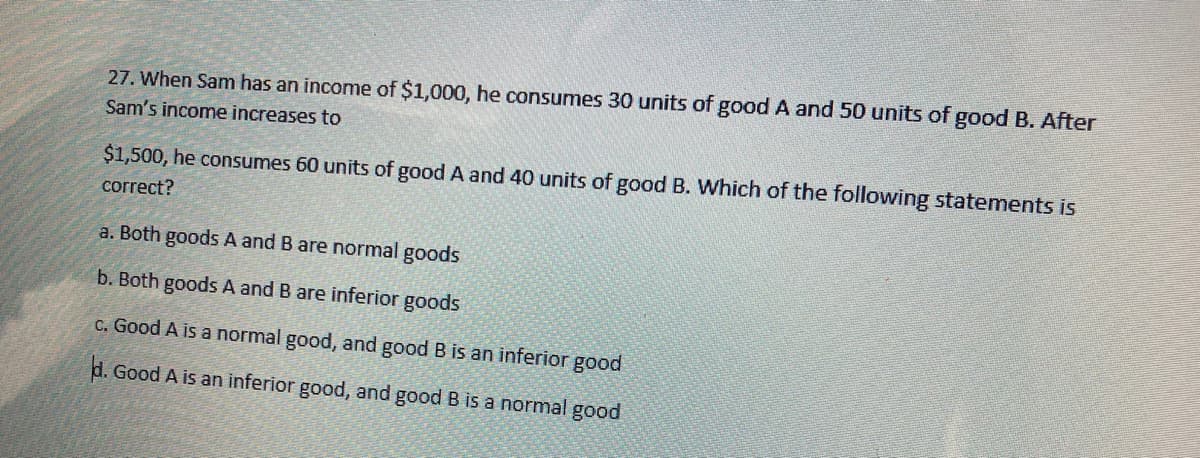 27. When Sam has an income of $1,000, he consumes 30 units of good A and 50 units of good B. After
Sam's income increases to
$1,500, he consumes 60 units of good A and 40 units of good B. Which of the following statements is
correct?
a. Both goods A and B are normal goods
b. Both goods A and B are inferior goods
C. Good A is a normal good, and good B is an inferior good
d. Good A is an inferior good, and good B is a normal good
