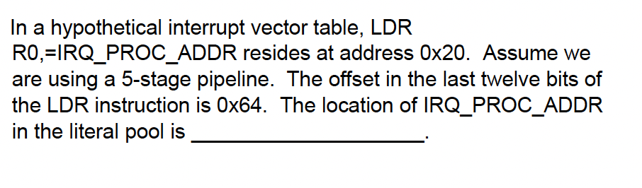 In a hypothetical interrupt vector table, LDR
R0,=IRQ_PROC_ADDR resides at address 0x20. Assume we
are using a 5-stage pipeline. The offset in the last twelve bits of
the LDR instruction is Ox64. The location of IRQ_PROC_ADDR
in the literal pool is
