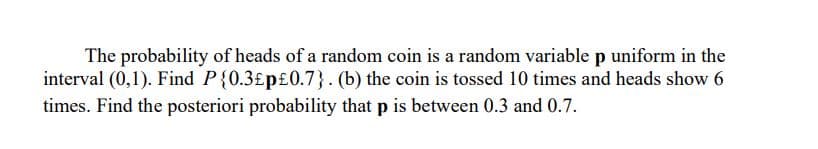The probability of heads of a random coin is a random variable p uniform in the
interval (0,1). Find P{0.3£p£0.7}. (b) the coin is tossed 10 times and heads show 6
times. Find the posteriori probability that p is between 0.3 and 0.7.