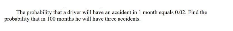 The probability that a driver will have an accident in 1 month equals 0.02. Find the
probability that in 100 months he will have three accidents.