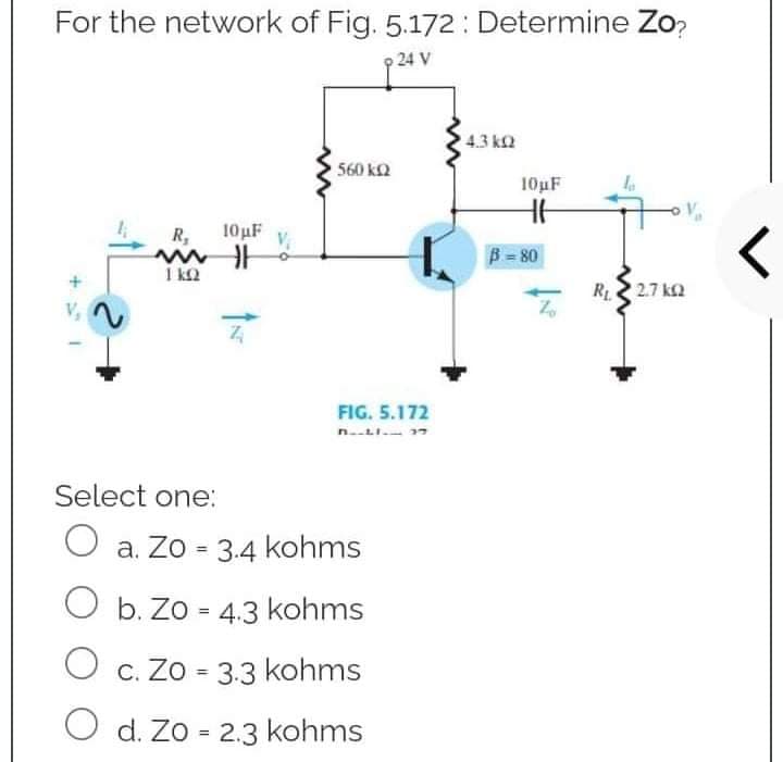 For the network of Fig. 5.172: Determine Zo?
p 24 V
4.3 k
10µF
HH
10μF
R₂
ww
1kQ2
ÎN
560 ΚΩ
FIG. 5.172
Select one:
O a. Zo = 3.4 kohms
O b. Zo = 4.3 kohms
O c. Zo = 3.3 kohms
O d. Zo = 2.3 kohms
B = 80
R₁2.7k02
<