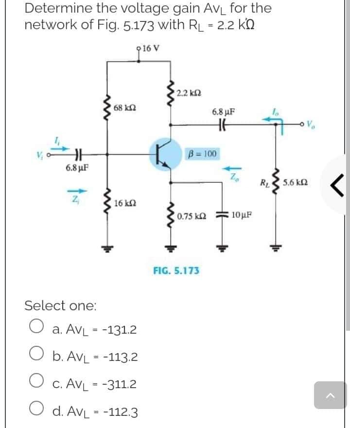 Determine the voltage gain AVL for the
network of Fig. 5.173 with RL = 2.2 KQ
16 V
*22 ΚΩ
6.8 µF
HH
www
68 ΚΩ
6.8 μF
Z₁
Select one:
O a. AVL = -131.2
b. AVL = -113.2
O C. AVL = -311.2
O d. AVL = -112.3
16 ΚΩ
B = 100
0.75 ΚΩ
FIG. 5.173
10μF
RL
Vo
5.6 km2
>