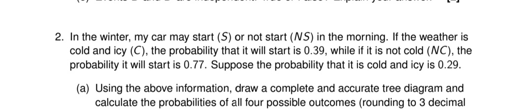 2. In the winter, my car may start (S) or not start (NS) in the morning. If the weather is
cold and icy (C), the probability that it will start is 0.39, while if it is not cold (NC), the
probability it will start is 0.77. Suppose the probability that it is cold and icy is 0.29.
(a) Using the above information, draw a complete and accurate tree diagram and
calculate the probabilities of all four possible outcomes (rounding to 3 decimal