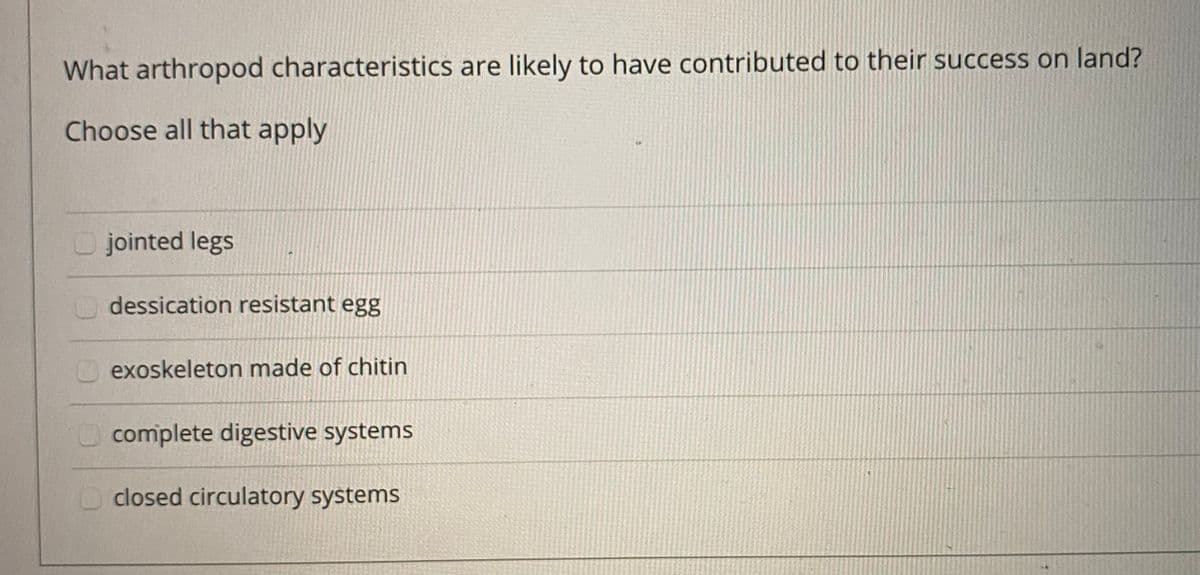 What arthropod characteristics are likely to have contributed to their success on land?
Choose all that apply
O jointed legs
dessication resistant egg
O exoskeleton made of chitin
Ocomplete digestive systems
closed circulatory systems
