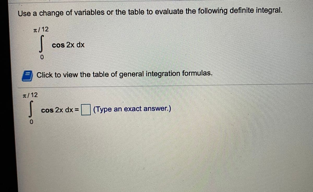 Use a change of variables or the table to evaluate the following definite integral.
1/12
cos 2x dx
0.
Click to view the table of general integration formulas.
1/12
Cos 2x dx =
(Type an exact answer.)
