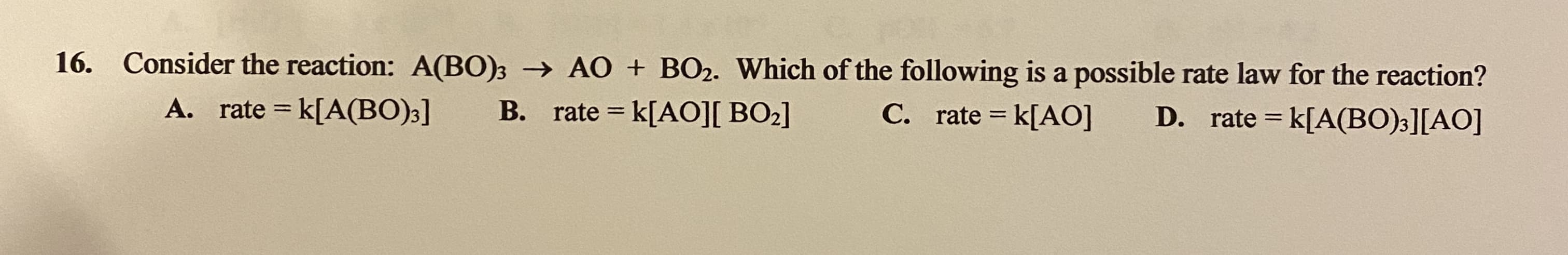 Consider the reaction: A(B0)3 → AO + BO2. Which of the following is a possible rate law for the reaction?
A. rate = k[A(BO);]
B. rate = k[AO][ BO2]
C. rate = k[AO]
D. rate = k[A(BO)3][AO]
%3D
