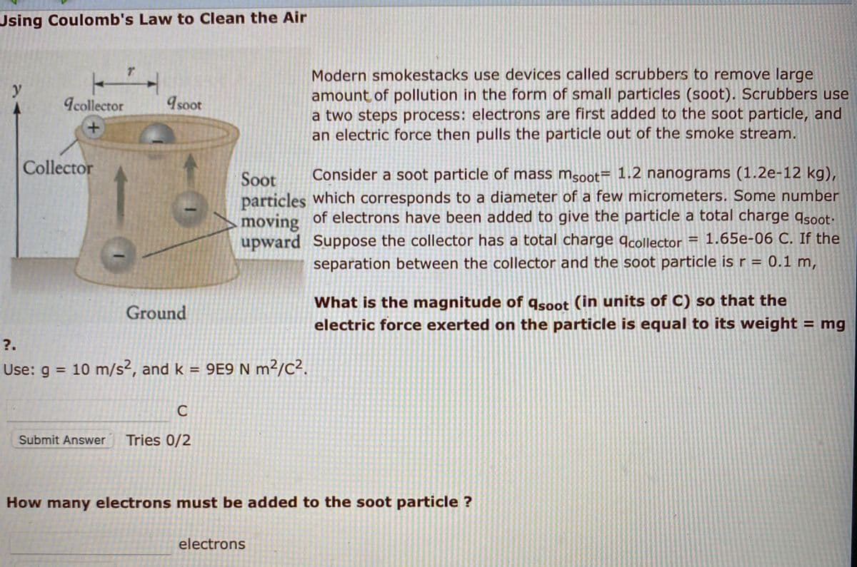 Using Coulomb's Law to Clean the Air
Modern smokestacks use devices called scrubbers to remove large
amount of pollution in the form of small particles (soot). Scrubbers use
a two steps process: electrons are first added to the soot particle, and
an electric force then pulls the particle out of the smoke stream.
y
Icollector
9soot
Collector
Consider a soot particle of mass ms0ot= 1.2 nanograms (1.2e-12 kg),
Soot
particles which corresponds to a diameter of a few micrometers. Some number
moving
upward Suppose the collector has a total charge qcollector
of electrons have been added to give the particle a total charge qsoot-
1.65e-06 C. If the
%3D
separation between the collector and the soot particle is r = 0.1 m,
What is the magnitude of qsoot (in units of C) so that the
electric force exerted on the particle is equal to its weight
Ground
= mg
?.
Use: g = 10 m/s², and k = 9E9 N m²/C².
%3D
%3D
C
Submit Answer
Tries 0/2
How many electrons must be added to the soot particle ?
electrons
