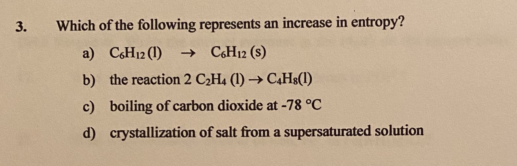 Which of the following represents an increase in entropy?
a) CH12 (1)
→ C6H12 (s)
b) the reaction 2 C2H4 (1) → C4H8(1)
c) boiling of carbon dioxide at -78 °C
d) crystallization of salt from a supersaturated solution
