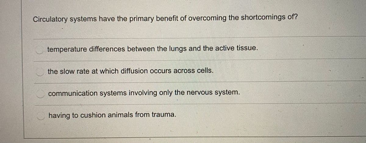 Circulatory systems have the primary benefit of overcoming the shortcomings of?
temperature differences between the lungs and the active tissue.
the slow rate at which diffusion occurs across cells.
communication systems involving only the nervous system.
having to cushion animals from trauma.
