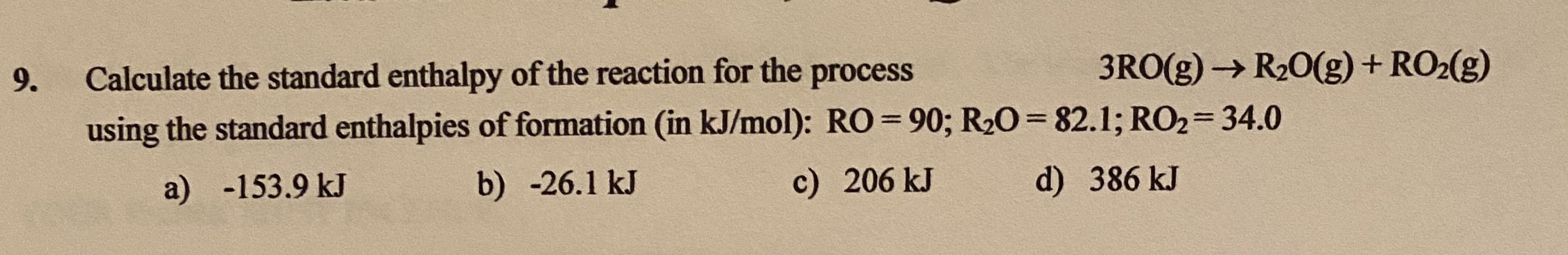Calculate the standard enthalpy of the reaction for the process
3RO(g) → R20(g) + RO2(g)
using the standard enthalpies of formation (in kJ/mol): RO= 90; R20= 82.1; RO2=34.0
a) -153.9 kJ
b) -26.1 kJ
c) 206 kJ
d) 386 kJ
