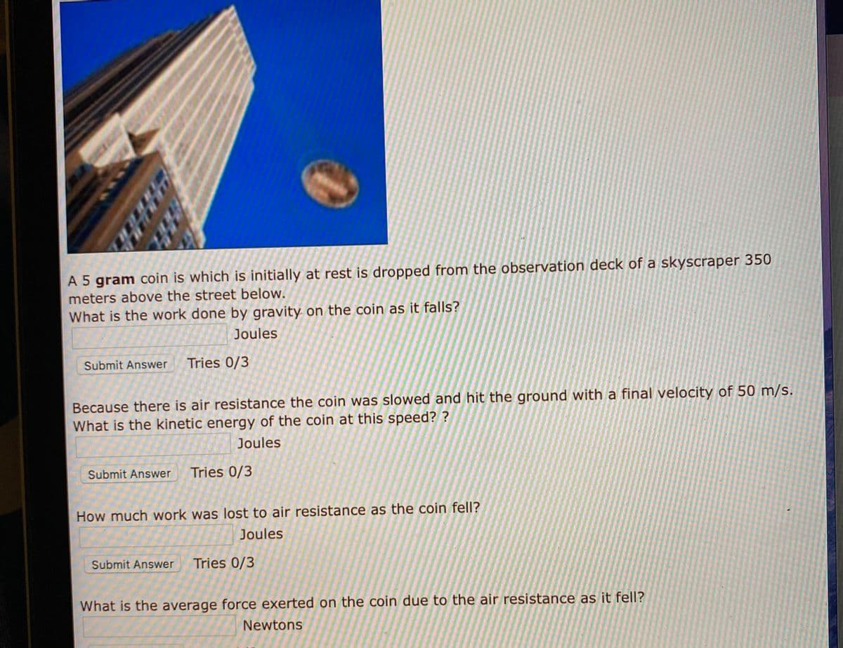 A 5 gram coin is which is initially at rest is dropped from the observation deck of a skyscraper 350
meters above the street below.
What is the work done by gravity on the coin as it falls?
Joules
Submit Answer
Tries 0/3
Because there is air resistance the coin was slowed and hit the ground with a final velocity of 50 m/s.
What is the kinetic energy of the coin at this speed? ?
Joules
Submit Answer
Tries 0/3
How much work was lost to air resistance as the coin fell?
Joules
Submit Answer
Tries 0/3
What is the average force exerted on the coin due to the air resistance as it fell?
Newtons
