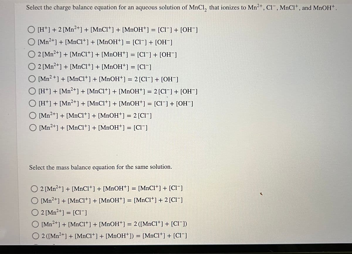 Select the charge balance equation for an aqueous solution of MnCl, that ionizes to Mn²+, Cl-, MnCl+, and MnOH+.
[H+] + 2 [Mn2+] + [MnCI+] + [MnOH+] = [CI] + [OH-]
[Mn2+] + [MnCl+] + [MnOH+] = [CI] + [OH-]
O 2 [Mn2+] + [MnCI+] + [MnOH+] = [CI] + [OH-]
O 2 [Mn2+] + [MnCl+] + [MnOH+] = [Cl¯]
O [Mn2+] + [MnCl+] + [MnOH+] = 2 [CI] + [OH-]
O [H+] + [Mn²+] + [MnCl+] + [MnOH+] = 2 [CI] + [OH-]
O [H+] + [Mn²+] + [MnCI+] + [MnOH+] = [CI] + [OH¯]
O [Mn2+] + [MnCl+] + [MnOH+¹] = 2 [CI]
O [Mn²+] + [MnCl*] + [MnOH+] = [CI¯]
Select the mass balance equation for the same solution.
2 [Mn²+] + [MnCl+] + [MnOH+] = [MnCl+] + [CI]
O [Mn²+] + [MnCI+] + [MnOH+] = [MnCl*] + 2 [Cl¯]
O2 [Mn²+] = [CI]
O [Mn²+] + [MnCl+] + [MnOH+] = 2 ([MnCl+] + [CI¯])
O 2 ([Mn²+] + [MnCl+] + [MnOH+]) = [MnCI+] + [CI]