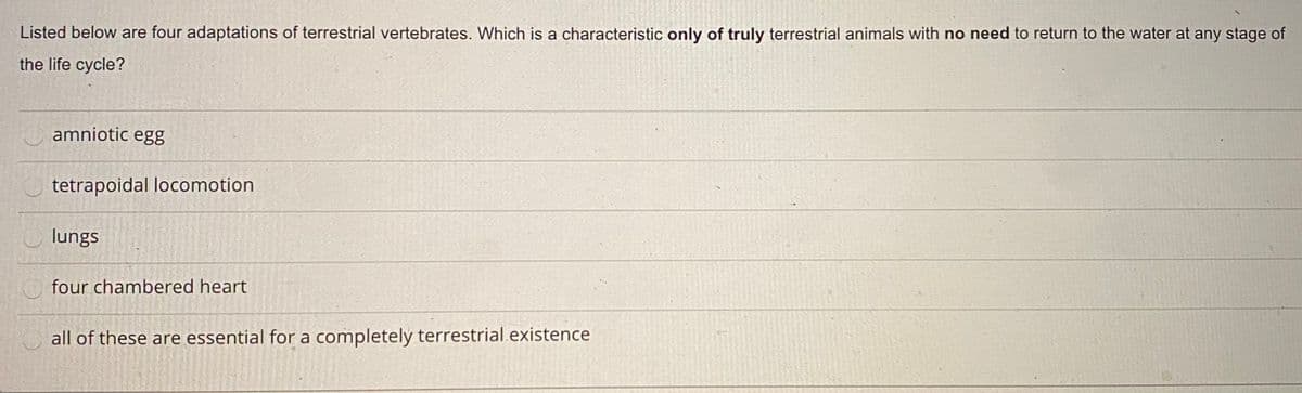 Listed below are four adaptations of terrestrial vertebrates. Which is a characteristic only of truly terrestrial animals with no need to return to the water at any stage of
the life cycle?
amniotic egg
tetrapoidal locomotion
lungs
four chambered heart
all of these are essential for a completely terrestrial existence
